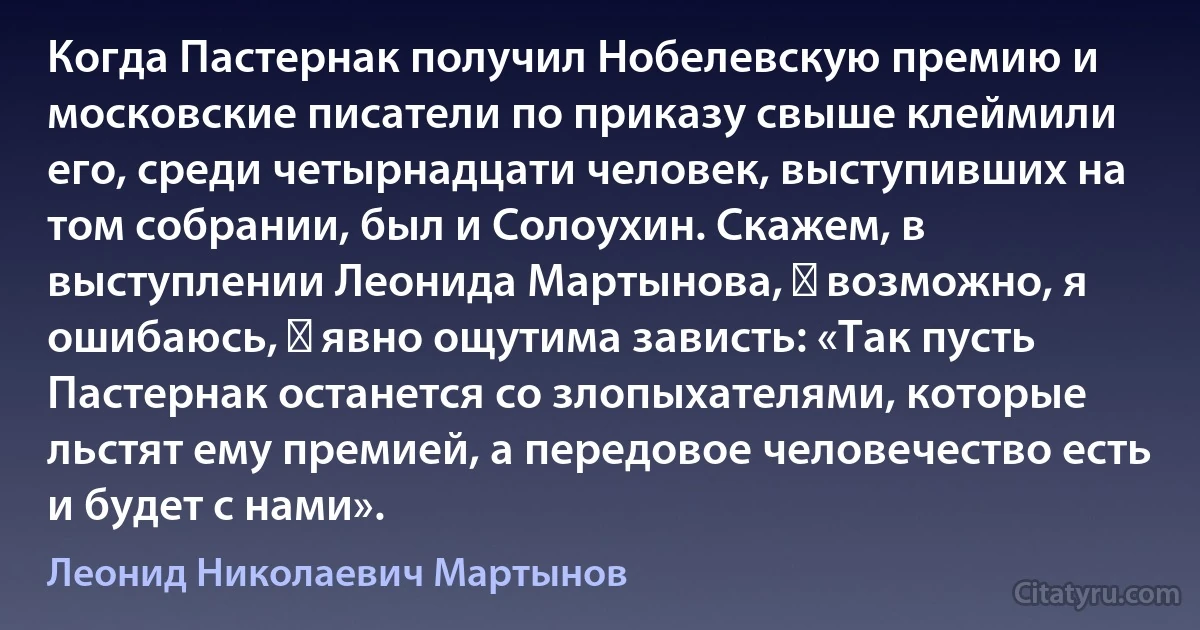 Когда Пастернак получил Нобелевскую премию и московские писатели по приказу свыше клеймили его, среди четырнадцати человек, выступивших на том собрании, был и Солоухин. Скажем, в выступлении Леонида Мартынова, ― возможно, я ошибаюсь, ― явно ощутима зависть: «Так пусть Пастернак останется со злопыхателями, которые льстят ему премией, а передовое человечество есть и будет с нами». (Леонид Николаевич Мартынов)