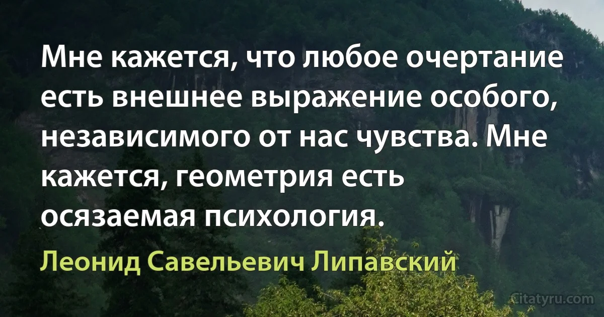 Мне кажется, что любое очертание есть внешнее выражение особого, независимого от нас чувства. Мне кажется, геометрия есть осязаемая психология. (Леонид Савельевич Липавский)