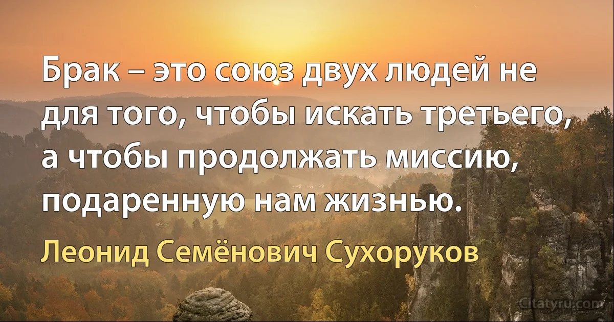 Брак – это союз двух людей не для того, чтобы искать третьего, а чтобы продолжать миссию, подаренную нам жизнью. (Леонид Семёнович Сухоруков)