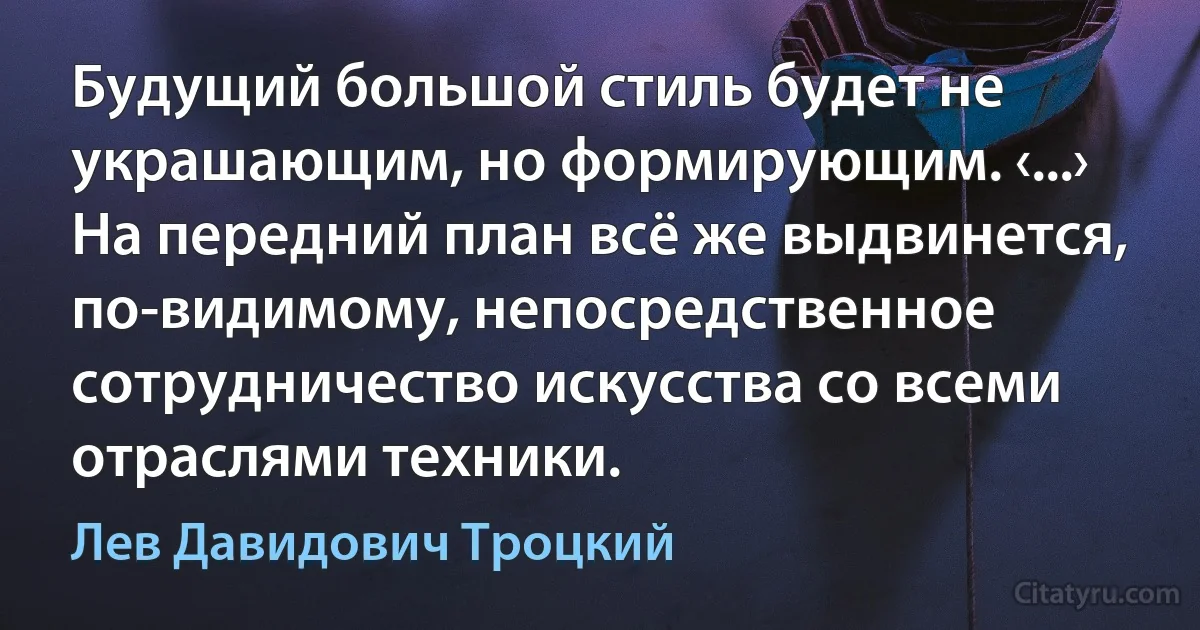 Будущий большой стиль будет не украшающим, но формирующим. ‹...› На передний план всё же выдвинется, по-видимому, непосредственное сотрудничество искусства со всеми отраслями техники. (Лев Давидович Троцкий)