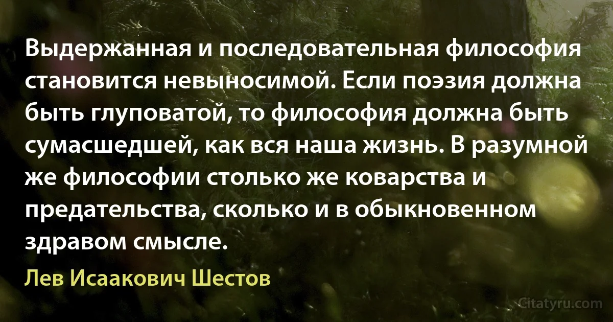 Выдержанная и последовательная философия становится невыносимой. Если поэзия должна быть глуповатой, то философия должна быть сумасшедшей, как вся наша жизнь. В разумной же философии столько же коварства и предательства, сколько и в обыкновенном здравом смысле. (Лев Исаакович Шестов)