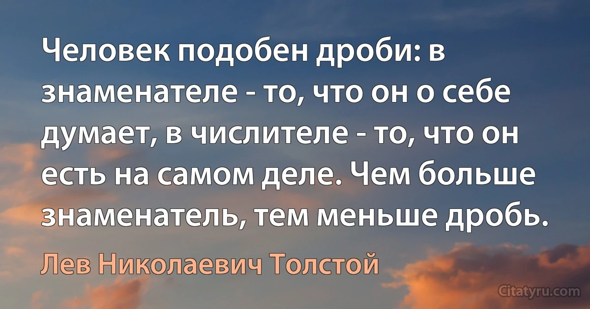 Человек подобен дроби: в знаменателе - то, что он о себе думает, в числителе - то, что он есть на самом деле. Чем больше знаменатель, тем меньше дробь. (Лев Николаевич Толстой)