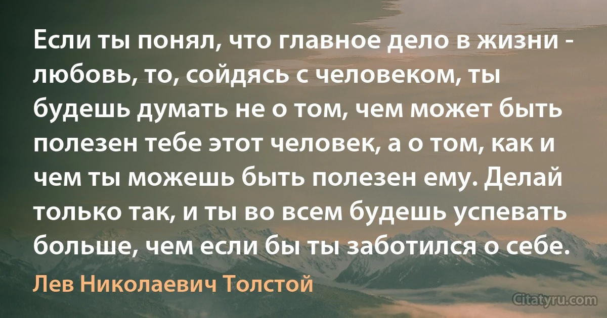 Если ты понял, что главное дело в жизни - любовь, то, сойдясь с человеком, ты будешь думать не о том, чем может быть полезен тебе этот человек, а о том, как и чем ты можешь быть полезен ему. Делай только так, и ты во всем будешь успевать больше, чем если бы ты заботился о себе. (Лев Николаевич Толстой)