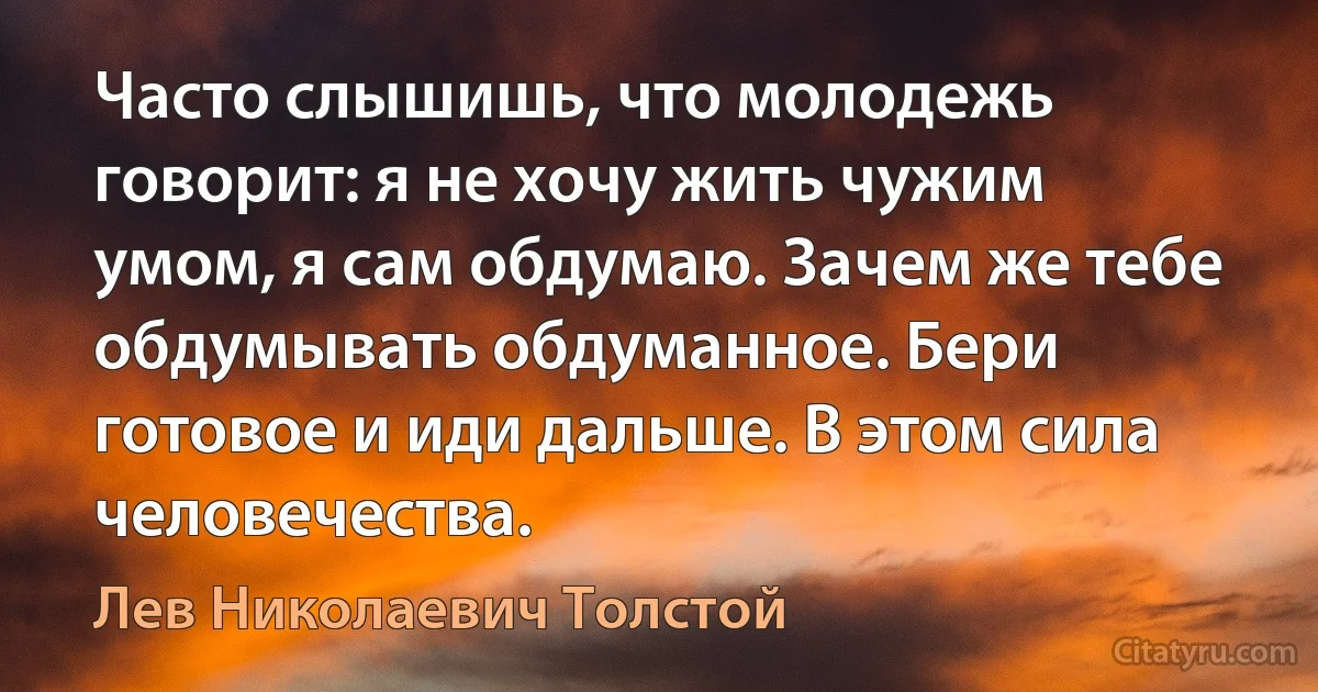 Часто слышишь, что молодежь говорит: я не хочу жить чужим умом, я сам обдумаю. Зачем же тебе обдумывать обдуманное. Бери готовое и иди дальше. В этом сила человечества. (Лев Николаевич Толстой)