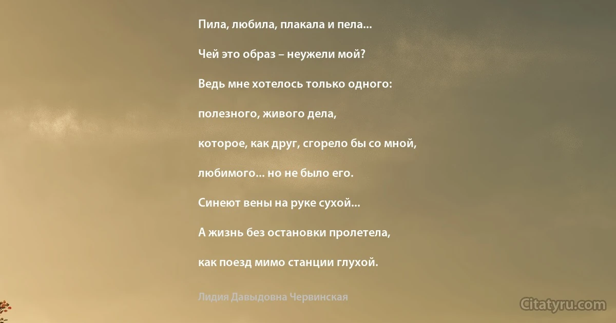 Пила, любила, плакала и пела...

Чей это образ – неужели мой?

Ведь мне хотелось только одного:

полезного, живого дела,

которое, как друг, сгорело бы со мной,

любимого... но не было его.

Синеют вены на руке сухой...

А жизнь без остановки пролетела,

как поезд мимо станции глухой. (Лидия Давыдовна Червинская)