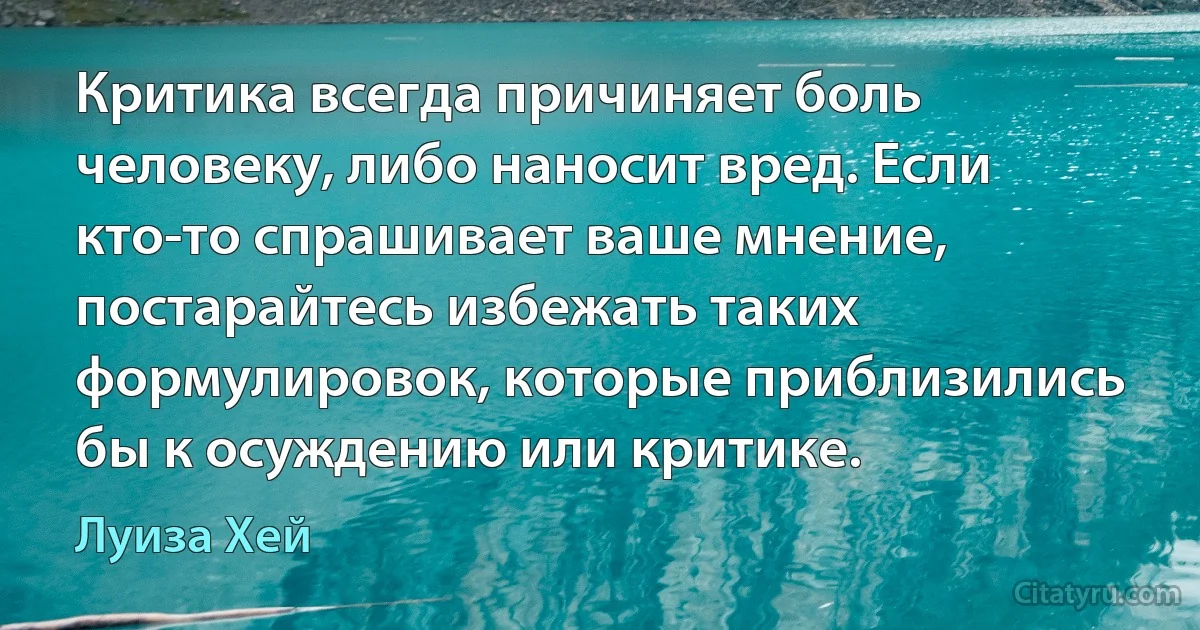 Критика всегда причиняет боль человеку, либо наносит вред. Если кто-то спрашивает ваше мнение, постарайтесь избежать таких формулировок, которые приблизились бы к осуждению или критике. (Луиза Хей)