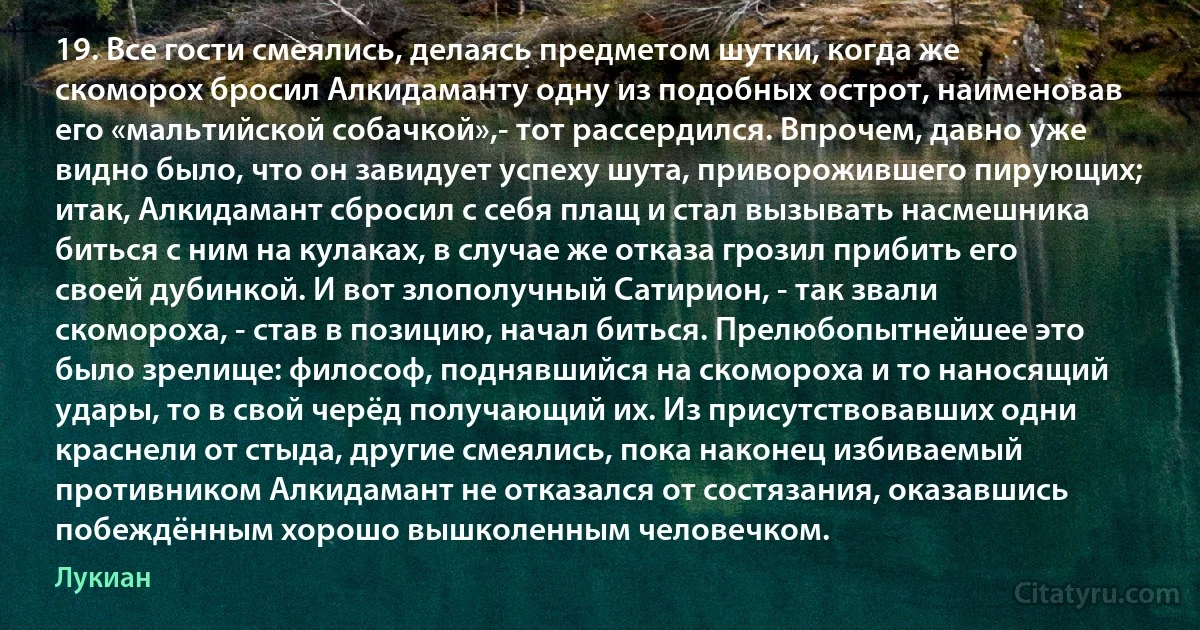 19. Все гости смеялись, делаясь предметом шутки, когда же скоморох бросил Алкидаманту одну из подобных острот, наименовав его «мальтийской собачкой»,- тот рассердился. Впрочем, давно уже видно было, что он завидует успеху шута, приворожившего пирующих; итак, Алкидамант сбросил с себя плащ и стал вызывать насмешника биться с ним на кулаках, в случае же отказа грозил прибить его своей дубинкой. И вот злополучный Сатирион, - так звали скомороха, - став в позицию, начал биться. Прелюбопытнейшее это было зрелище: философ, поднявшийся на скомороха и то наносящий удары, то в свой черёд получающий их. Из присутствовавших одни краснели от стыда, другие смеялись, пока наконец избиваемый противником Алкидамант не отказался от состязания, оказавшись побеждённым хорошо вышколенным человечком. (Лукиан)