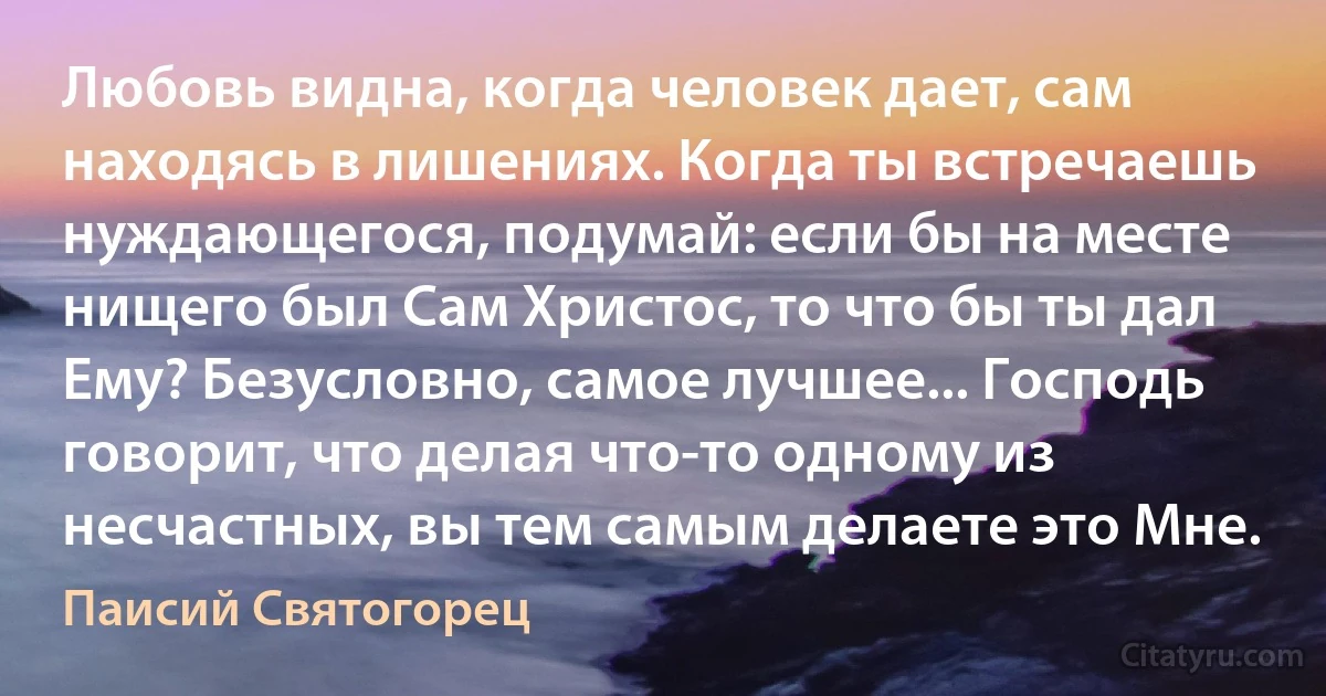 Любовь видна, когда человек дает, сам находясь в лишениях. Когда ты встречаешь нуждающегося, подумай: если бы на месте нищего был Сам Христос, то что бы ты дал Ему? Безусловно, самое лучшее... Господь говорит, что делая что-то одному из несчастных, вы тем самым делаете это Мне. (Паисий Святогорец)