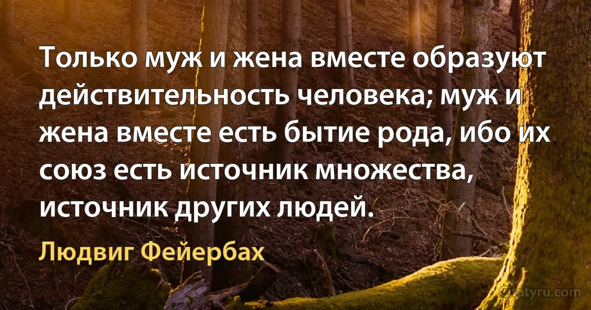 Только муж и жена вместе образуют действительность человека; муж и жена вместе есть бытие рода, ибо их союз есть источник множества, источник других людей. (Людвиг Фейербах)