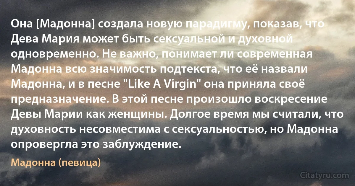 Она [Мадонна] создала новую парадигму, показав, что Дева Мария может быть сексуальной и духовной одновременно. Не важно, понимает ли современная Мадонна всю значимость подтекста, что её назвали Мадонна, и в песне "Like A Virgin" она приняла своё предназначение. В этой песне произошло воскресение Девы Марии как женщины. Долгое время мы считали, что духовность несовместима с сексуальностью, но Мадонна опровергла это заблуждение. (Мадонна (певица))