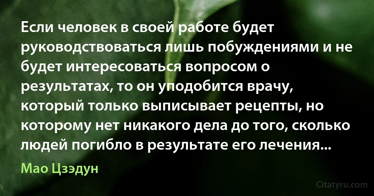 Если человек в своей работе будет руководствоваться лишь побуждениями и не будет интересоваться вопросом о результатах, то он уподобится врачу, который только выписывает рецепты, но которому нет никакого дела до того, сколько людей погибло в результате его лечения... (Мао Цзэдун)