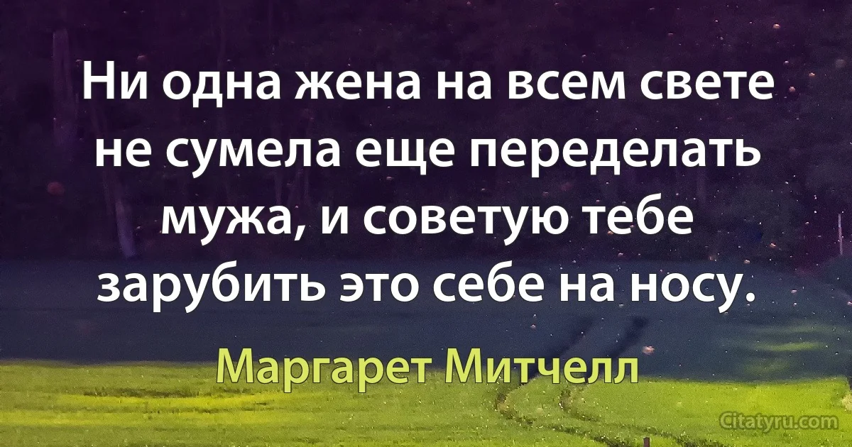 Ни одна жена на всем свете не сумела еще переделать мужа, и советую тебе зарубить это себе на носу. (Маргарет Митчелл)