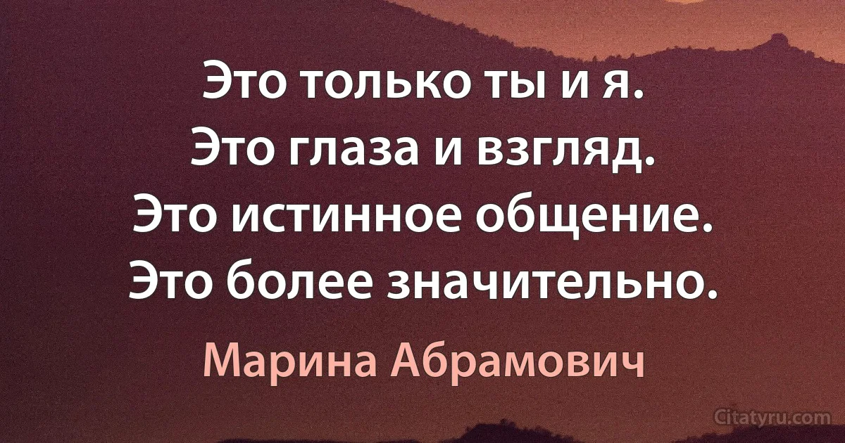 Это только ты и я.
Это глаза и взгляд.
Это истинное общение.
Это более значительно. (Марина Абрамович)