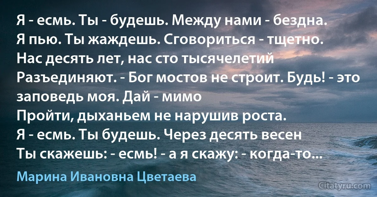 Я - есмь. Ты - будешь. Между нами - бездна.
Я пью. Ты жаждешь. Сговориться - тщетно.
Нас десять лет, нас сто тысячелетий
Разъединяют. - Бог мостов не строит. Будь! - это заповедь моя. Дай - мимо
Пройти, дыханьем не нарушив роста.
Я - есмь. Ты будешь. Через десять весен
Ты скажешь: - есмь! - а я скажу: - когда-то... (Марина Ивановна Цветаева)