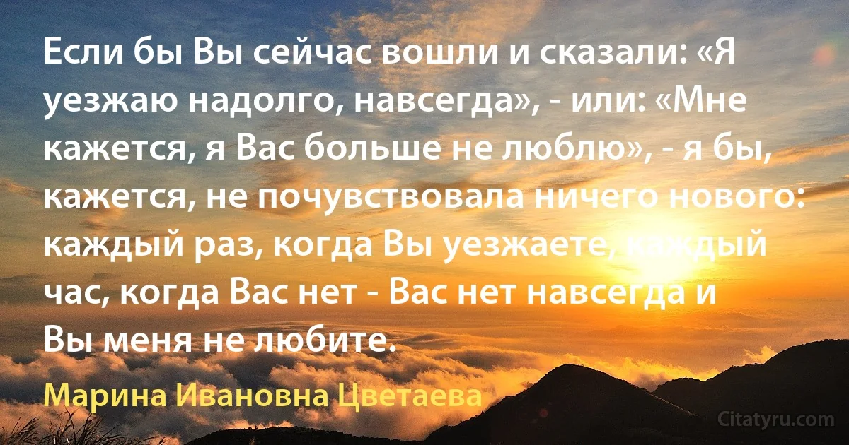 Если бы Вы сейчас вошли и сказали: «Я уезжаю надолго, навсегда», - или: «Мне кажется, я Вас больше не люблю», - я бы, кажется, не почувствовала ничего нового: каждый раз, когда Вы уезжаете, каждый час, когда Вас нет - Вас нет навсегда и Вы меня не любите. (Марина Ивановна Цветаева)