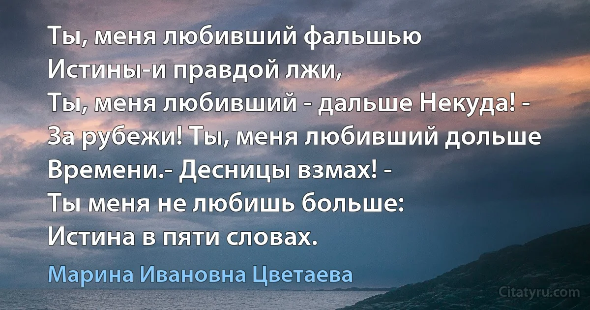 Ты, меня любивший фальшью 
Истины-и правдой лжи,
Ты, меня любивший - дальше Некуда! - 
За рубежи! Ты, меня любивший дольше
Времени.- Десницы взмах! -
Ты меня не любишь больше:
Истина в пяти словах. (Марина Ивановна Цветаева)