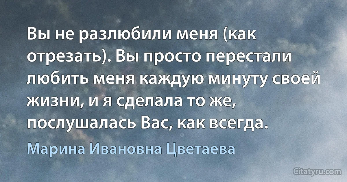 Вы не разлюбили меня (как отрезать). Вы просто перестали любить меня каждую минуту своей жизни, и я сделала то же, послушалась Вас, как всегда. (Марина Ивановна Цветаева)