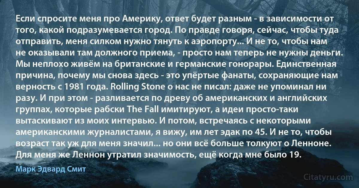 Если спросите меня про Америку, ответ будет разным - в зависимости от того, какой подразумевается город. По правде говоря, сейчас, чтобы туда отправить, меня силком нужно тянуть к аэропорту... И не то, чтобы нам не оказывали там должного приема, - просто нам теперь не нужны деньги. Мы неплохо живём на британские и германские гонорары. Единственная причина, почему мы снова здесь - это упёртые фанаты, сохраняющие нам верность с 1981 года. Rolling Stone о нас не писал: даже не упоминал ни разу. И при этом - разливается по древу об американских и английских группах, которые рабски The Fall имитируют, а идеи просто-таки вытаскивают из моих интервью. И потом, встречаясь с некоторыми американскими журналистами, я вижу, им лет эдак по 45. И не то, чтобы возраст так уж для меня значил... но они всё больше толкуют о Ленноне. Для меня же Леннон утратил значимость, ещё когда мне было 19. (Марк Эдвард Смит)