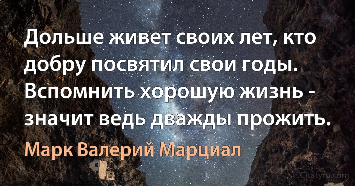 Дольше живет своих лет, кто добру посвятил свои годы. Вспомнить хорошую жизнь - значит ведь дважды прожить. (Марк Валерий Марциал)