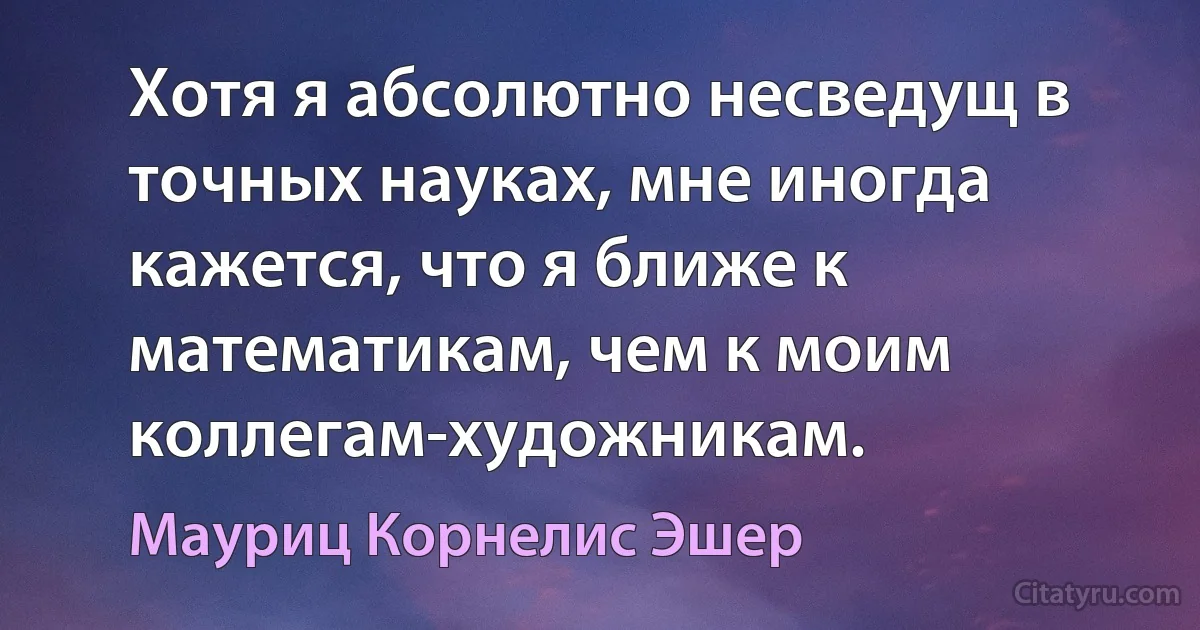 Хотя я абсолютно несведущ в точных науках, мне иногда кажется, что я ближе к математикам, чем к моим коллегам-художникам. (Мауриц Корнелис Эшер)