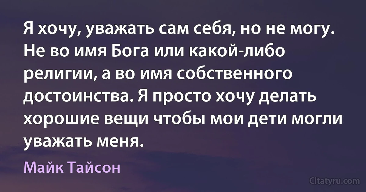 Я хочу, уважать сам себя, но не могу. Не во имя Бога или какой-либо религии, а во имя собственного достоинства. Я просто хочу делать хорошие вещи чтобы мои дети могли уважать меня. (Майк Тайсон)