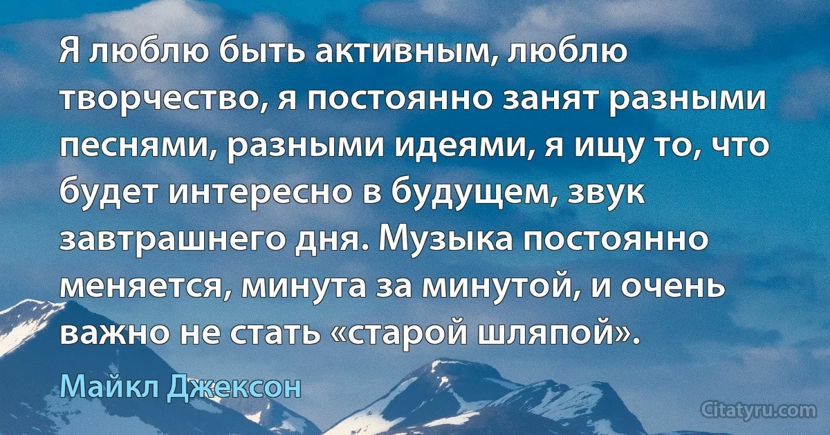 Я люблю быть активным, люблю творчество, я постоянно занят разными песнями, разными идеями, я ищу то, что будет интересно в будущем, звук завтрашнего дня. Музыка постоянно меняется, минута за минутой, и очень важно не стать «старой шляпой». (Майкл Джексон)