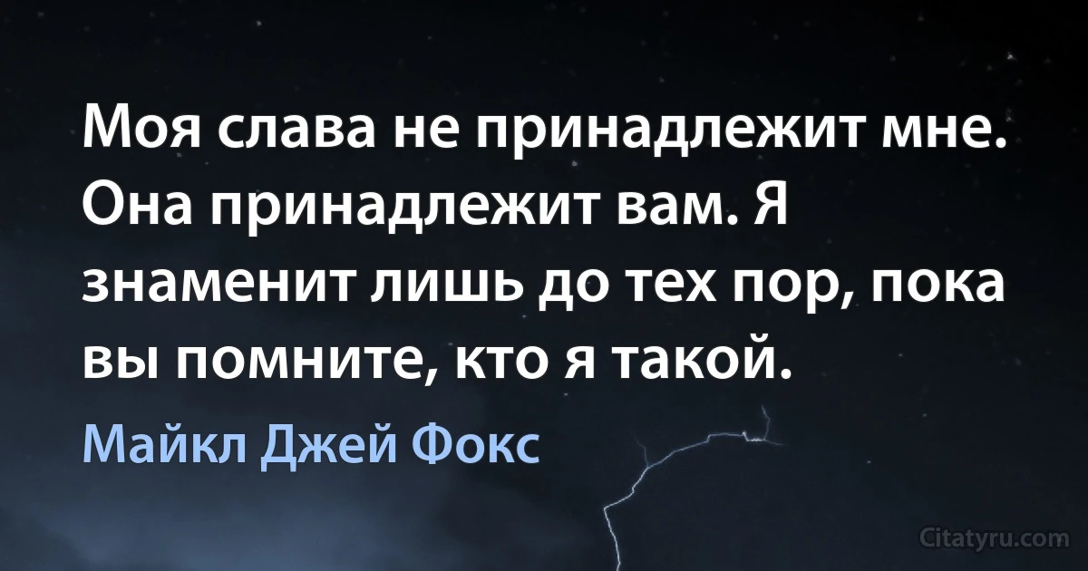 Моя слава не принадлежит мне. Она принадлежит вам. Я знаменит лишь до тех пор, пока вы помните, кто я такой. (Майкл Джей Фокс)