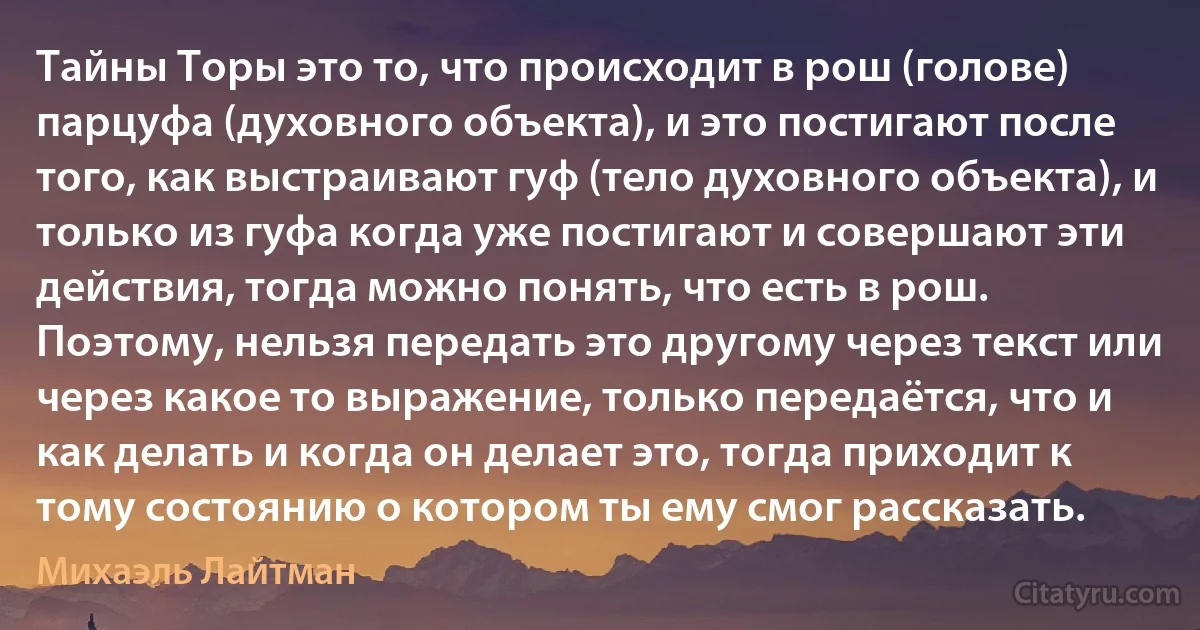 Тайны Торы это то, что происходит в рош (голове) парцуфа (духовного объекта), и это постигают после того, как выстраивают гуф (тело духовного объекта), и только из гуфа когда уже постигают и совершают эти действия, тогда можно понять, что есть в рош. Поэтому, нельзя передать это другому через текст или через какое то выражение, только передаётся, что и как делать и когда он делает это, тогда приходит к тому состоянию о котором ты ему смог рассказать. (Михаэль Лайтман)