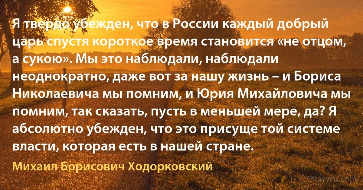 Я твердо убежден, что в России каждый добрый царь спустя короткое время становится «не отцом, а сукою». Мы это наблюдали, наблюдали неоднократно, даже вот за нашу жизнь – и Бориса Николаевича мы помним, и Юрия Михайловича мы помним, так сказать, пусть в меньшей мере, да? Я абсолютно убежден, что это присуще той системе власти, которая есть в нашей стране. (Михаил Борисович Ходорковский)