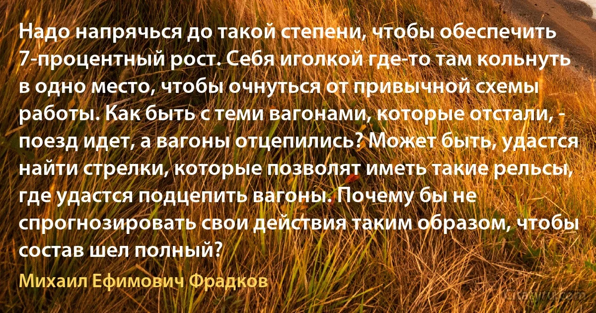 Надо напрячься до такой степени, чтобы обеспечить 7-процентный рост. Себя иголкой где-то там кольнуть в одно место, чтобы очнуться от привычной схемы работы. Как быть с теми вагонами, которые отстали, - поезд идет, а вагоны отцепились? Может быть, удастся найти стрелки, которые позволят иметь такие рельсы, где удастся подцепить вагоны. Почему бы не спрогнозировать свои действия таким образом, чтобы состав шел полный? (Михаил Ефимович Фрадков)