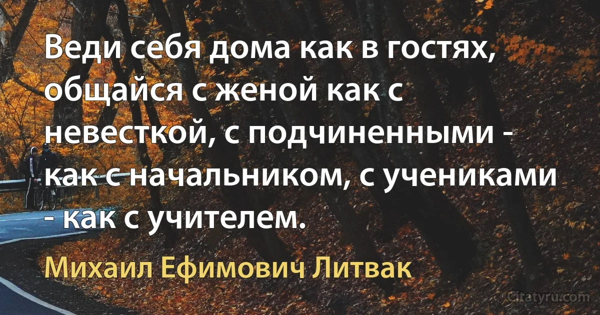 Веди себя дома как в гостях, общайся с женой как с невесткой, с подчиненными - как с начальником, с учениками - как с учителем. (Михаил Ефимович Литвак)