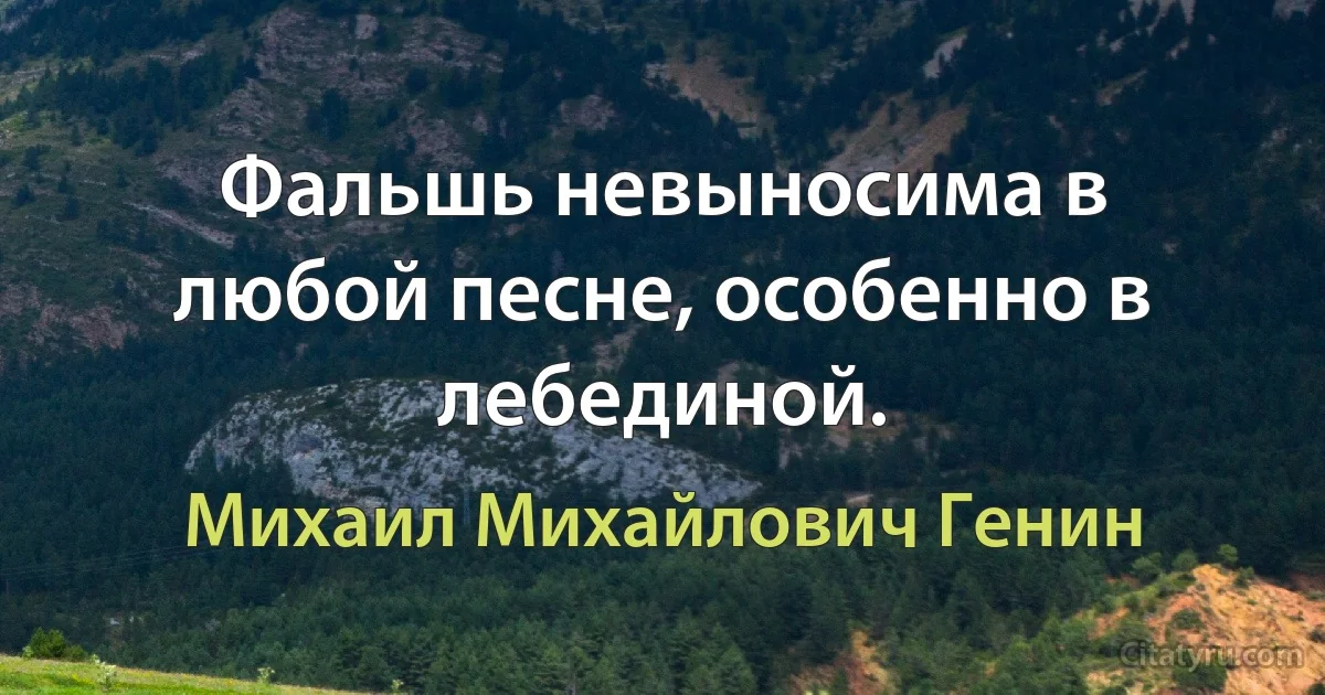 Фальшь невыносима в любой песне, особенно в лебединой. (Михаил Михайлович Генин)