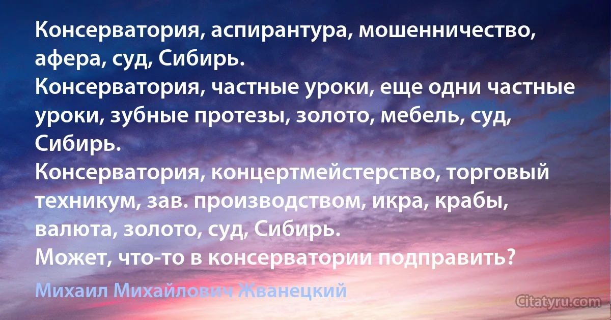 Консерватория, аспирантура, мошенничество, афера, суд, Сибирь.
Консерватория, частные уроки, еще одни частные уроки, зубные протезы, золото, мебель, суд, Сибирь.
Консерватория, концертмейстерство, торговый техникум, зав. производством, икра, крабы, валюта, золото, суд, Сибирь.
Может, что-то в консерватории подправить? (Михаил Михайлович Жванецкий)