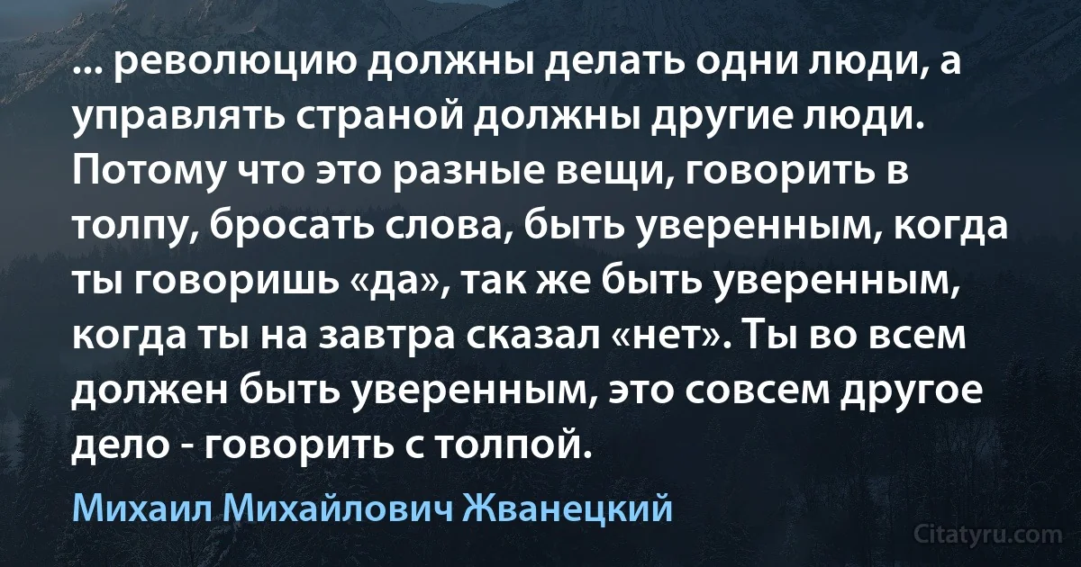 ... революцию должны делать одни люди, а управлять страной должны другие люди. Потому что это разные вещи, говорить в толпу, бросать слова, быть уверенным, когда ты говоришь «да», так же быть уверенным, когда ты на завтра сказал «нет». Ты во всем должен быть уверенным, это совсем другое дело - говорить с толпой. (Михаил Михайлович Жванецкий)