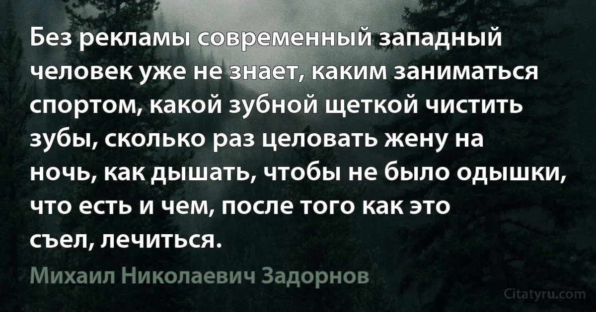 Без рекламы современный западный человек уже не знает, каким заниматься спортом, какой зубной щеткой чистить зубы, сколько раз целовать жену на ночь, как дышать, чтобы не было одышки, что есть и чем, после того как это съел, лечиться. (Михаил Николаевич Задорнов)