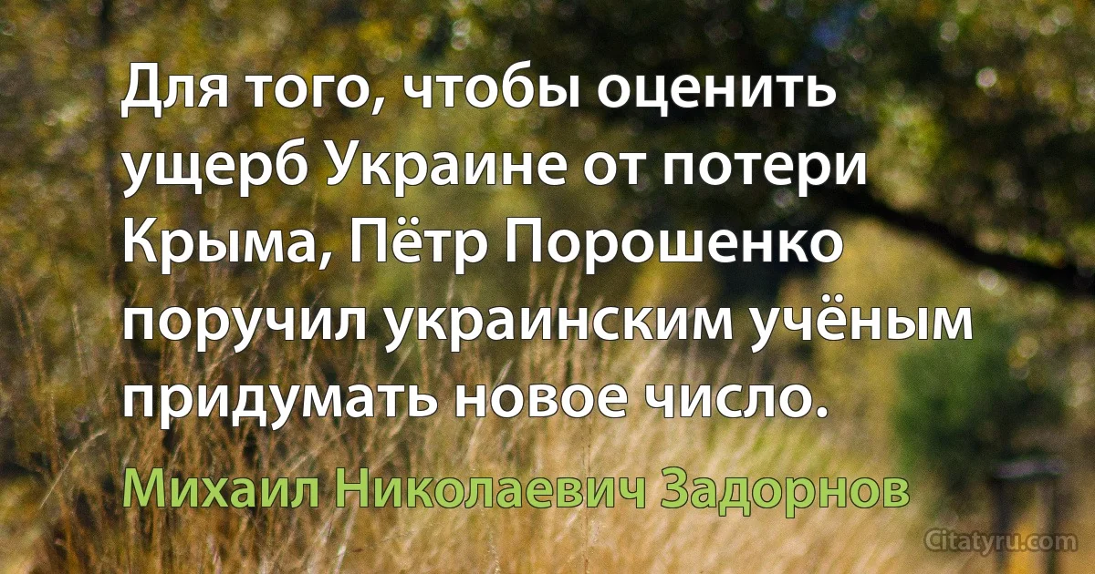 Для того, чтобы оценить ущерб Украине от потери Крыма, Пётр Порошенко поручил украинским учёным придумать новое число. (Михаил Николаевич Задорнов)