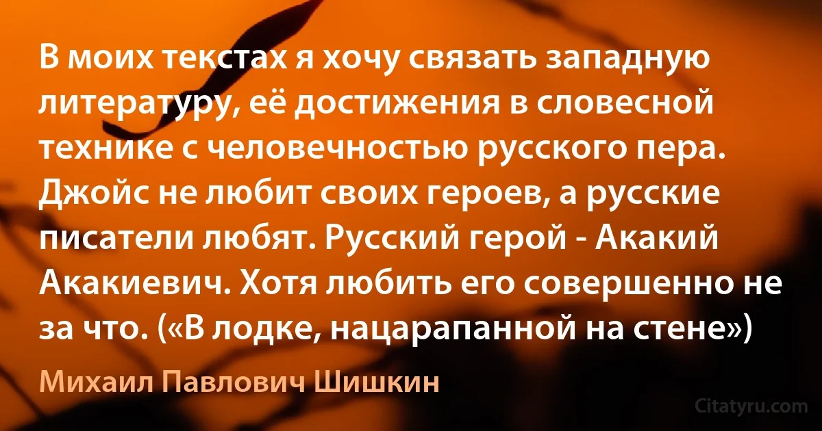 В моих текстах я хочу связать западную литературу, её достижения в словесной технике с человечностью русского пера. Джойс не любит своих героев, а русские писатели любят. Русский герой - Акакий Акакиевич. Хотя любить его совершенно не за что. («В лодке, нацарапанной на стене») (Михаил Павлович Шишкин)