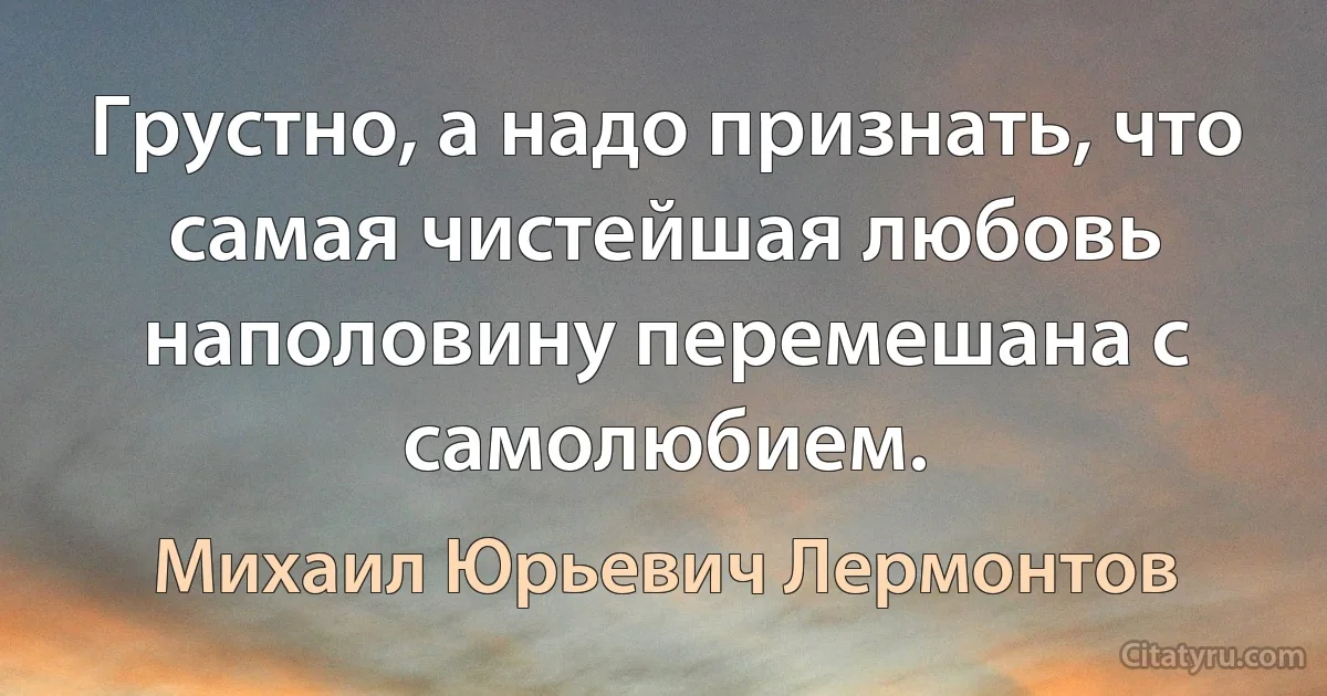 Грустно, а надо признать, что самая чистейшая любовь наполовину перемешана с самолюбием. (Михаил Юрьевич Лермонтов)