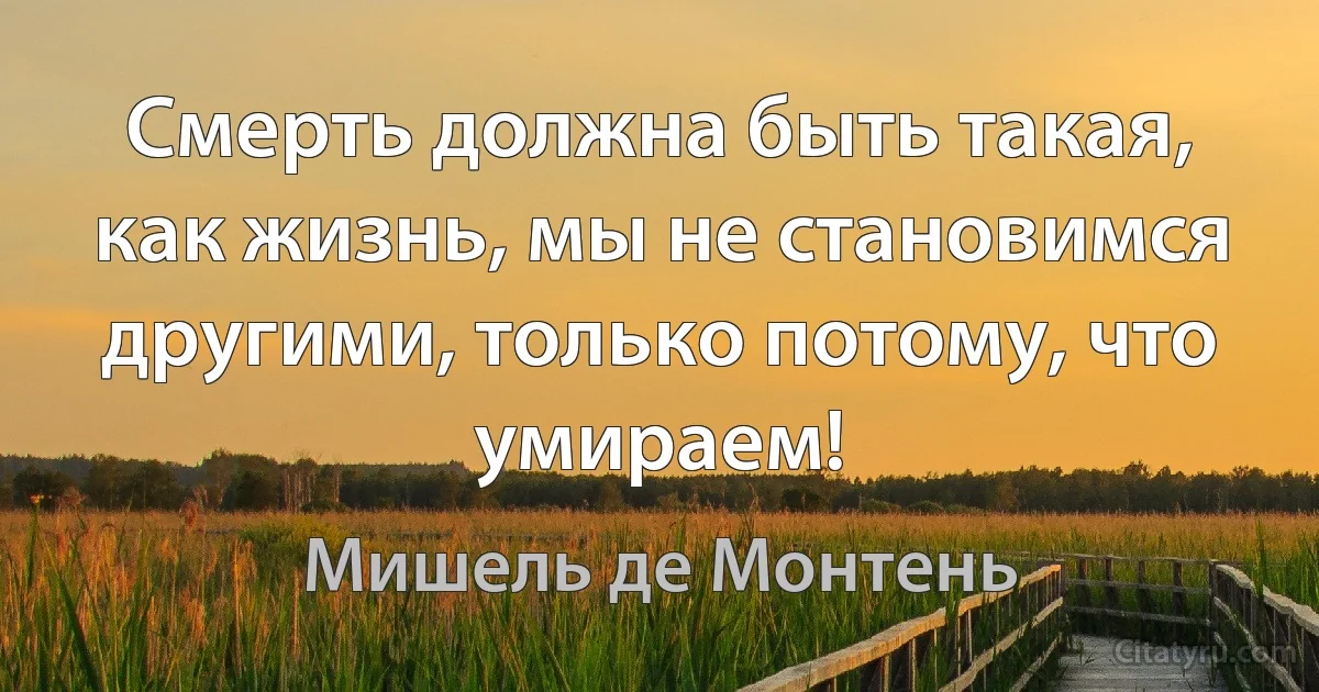 Смерть должна быть такая, как жизнь, мы не становимся другими, только потому, что умираем! (Мишель де Монтень)