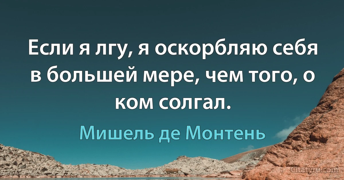 Если я лгу, я оскорбляю себя в большей мере, чем того, о ком солгал. (Мишель де Монтень)