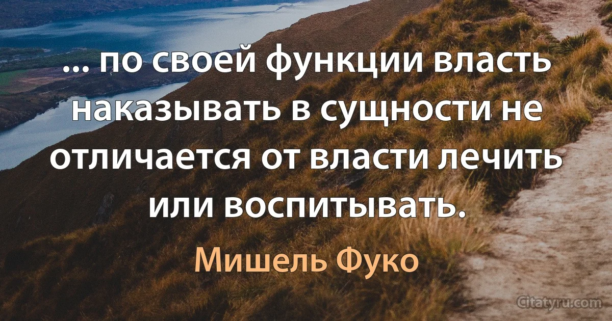 ... по своей функции власть наказывать в сущности не отличается от власти лечить или воспитывать. (Мишель Фуко)