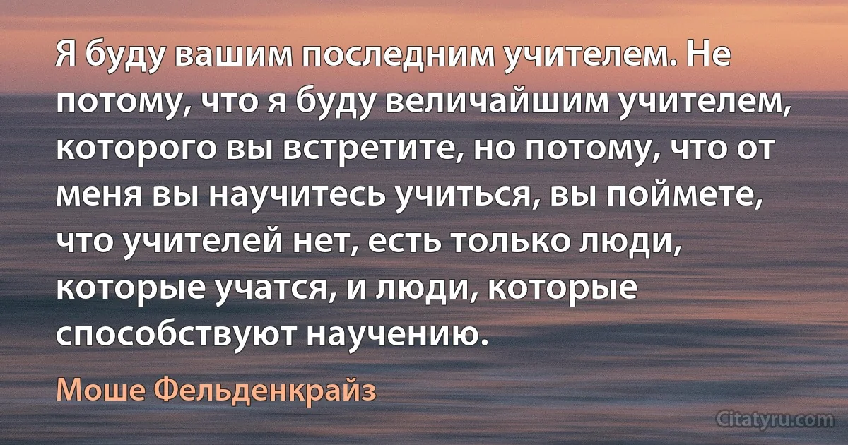 Я буду вашим последним учителем. Не потому, что я буду величайшим учителем, которого вы встретите, но потому, что от меня вы научитесь учиться, вы поймете, что учителей нет, есть только люди, которые учатся, и люди, которые способствуют научению. (Моше Фельденкрайз)