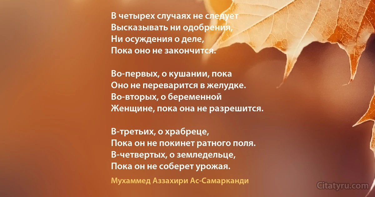 В четырех случаях не следует
Высказывать ни одобрения,
Ни осуждения о деле, 
Пока оно не закончится.

Во-первых, о кушании, пока
Оно не переварится в желудке.
Во-вторых, о беременной
Женщине, пока она не разрешится.

В-третьих, о храбреце, 
Пока он не покинет ратного поля.
В-четвертых, о земледельце,
Пока он не соберет урожая. (Мухаммед Аззахири Ас-Самарканди)