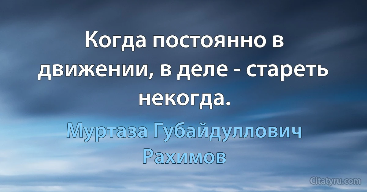 Когда постоянно в движении, в деле - стареть некогда. (Муртаза Губайдуллович Рахимов)