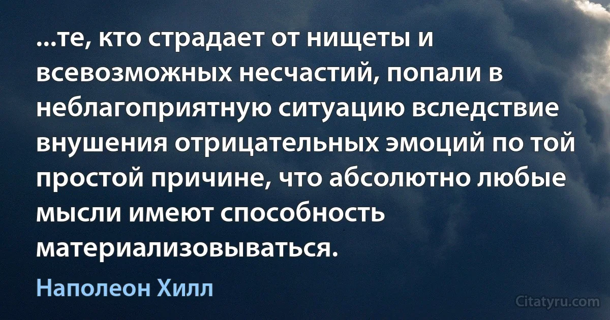 ...те, кто страдает от нищеты и всевозможных несчастий, попали в неблагоприятную ситуацию вследствие внушения отрицательных эмоций по той простой причине, что абсолютно любые мысли имеют способность материализовываться. (Наполеон Хилл)