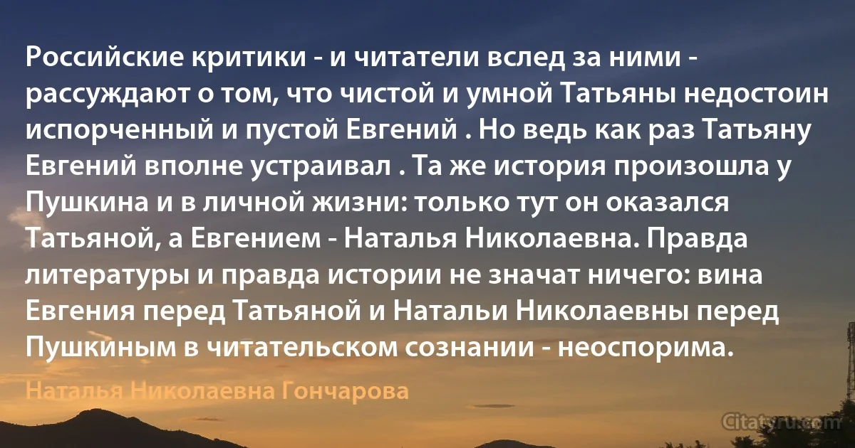 Российские критики - и читатели вслед за ними - рассуждают о том, что чистой и умной Татьяны недостоин испорченный и пустой Евгений . Но ведь как раз Татьяну Евгений вполне устраивал . Та же история произошла у Пушкина и в личной жизни: только тут он оказался Татьяной, а Евгением - Наталья Николаевна. Правда литературы и правда истории не значат ничего: вина Евгения перед Татьяной и Натальи Николаевны перед Пушкиным в читательском сознании - неоспорима. (Наталья Николаевна Гончарова)