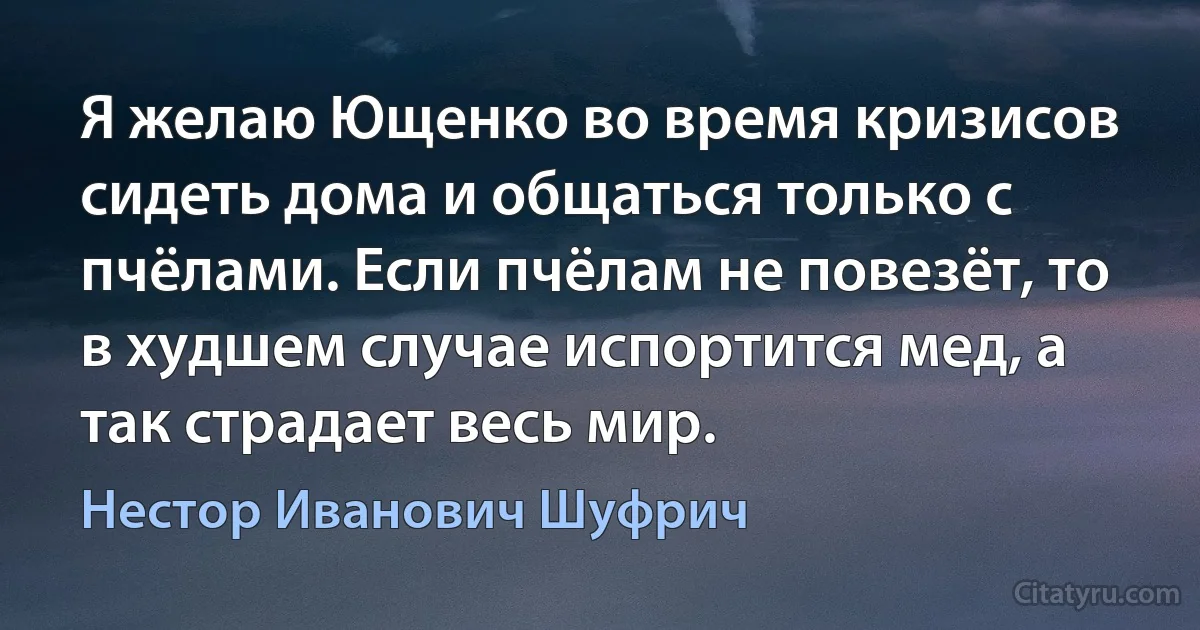 Я желаю Ющенко во время кризисов сидеть дома и общаться только с пчёлами. Если пчёлам не повезёт, то в худшем случае испортится мед, а так страдает весь мир. (Нестор Иванович Шуфрич)