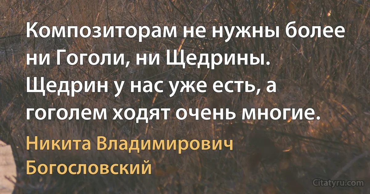 Композиторам не нужны более ни Гоголи, ни Щедрины. Щедрин у нас уже есть, а гоголем ходят очень многие. (Никита Владимирович Богословский)