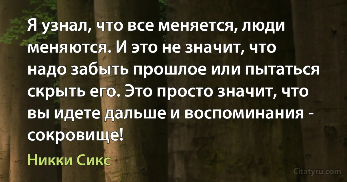 Я узнал, что все меняется, люди меняются. И это не значит, что надо забыть прошлое или пытаться скрыть его. Это просто значит, что вы идете дальше и воспоминания - сокровище! (Никки Сикс)