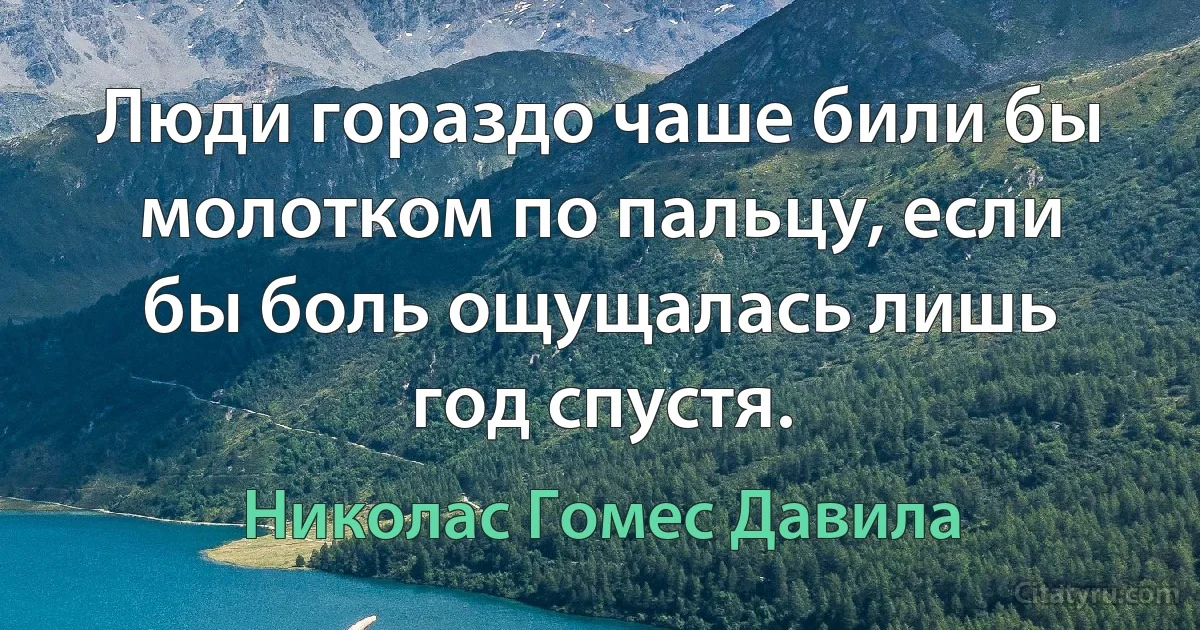 Люди гораздо чаше били бы молотком по пальцу, если бы боль ощущалась лишь год спустя. (Николас Гомес Давила)